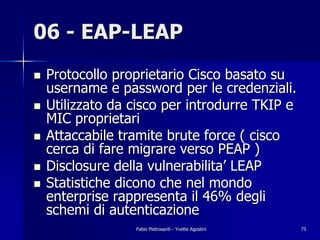 06 - EAP-LEAP
!   Protocollo proprietario Cisco basato su
    username e password per le credenziali.
!   Utilizzato da cisco per introdurre TKIP e
    MIC proprietari
!   Attaccabile tramite brute force ( cisco
    cerca di fare migrare verso PEAP )
!   Disclosure della vulnerabilita’ LEAP
!   Statistiche dicono che nel mondo
    enterprise rappresenta il 46% degli
    schemi di autenticazione
                  Fabio Pietrosanti - Yvette Agostini   75
 