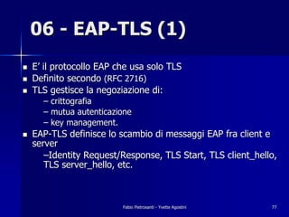 06 - EAP-TLS (1)
!   E’ il protocollo EAP che usa solo TLS
!   Definito secondo (RFC 2716)
!   TLS gestisce la negoziazione di:
      – crittografia
      – mutua autenticazione
      – key management.
!   EAP-TLS definisce lo scambio di messaggi EAP fra client e
    server
       –Identity Request/Response, TLS Start, TLS client_hello,
       TLS server_hello, etc.



                          Fabio Pietrosanti - Yvette Agostini   77
 