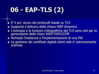06 - EAP-TLS (2)
!   E’ il piu’ sicuro dei protocolli basati su TLS
!   Supporta il delivery della chiave WEP dinamica
!   L’entropia e le funzioni crittografiche del TLS sono utili per la
    generazione delle chiavi WEP/TKIP/CCMP
!   Richiede l’esistenza o l’implementazione di una PKI
!   La gestione dei certificati digitali client side e’ estremamente
    onerosa




                           Fabio Pietrosanti - Yvette Agostini    78
 