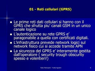 01 - Reti cellulari (GPRS)


!   Le prime reti dati cellulari si hanno con il
    GPRS che sfrutta piu’ canali GSM in un unico
    canale logico
!   L’autenticazione su rete GPRS e’
    paragonabile a quella con certificati digitali.
!   L’infrastruttura prevede network logici sul
    network fisico cui si accede tramite APN
!   La sicurezza del GPRS e’ interamente gestita
    dall’operatore ( security trough obscurity
    spesso e volentieri!)

                    Fabio Pietrosanti - Yvette Agostini   8
 