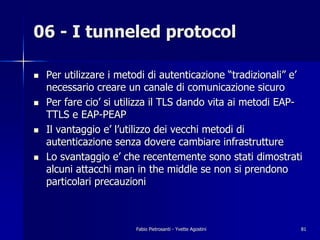 06 - I tunneled protocol

!   Per utilizzare i metodi di autenticazione “tradizionali” e’
    necessario creare un canale di comunicazione sicuro
!   Per fare cio’ si utilizza il TLS dando vita ai metodi EAP-
    TTLS e EAP-PEAP
!   Il vantaggio e’ l’utilizzo dei vecchi metodi di
    autenticazione senza dovere cambiare infrastrutture
!   Lo svantaggio e’ che recentemente sono stati dimostrati
    alcuni attacchi man in the middle se non si prendono
    particolari precauzioni



                        Fabio Pietrosanti - Yvette Agostini   81
 
