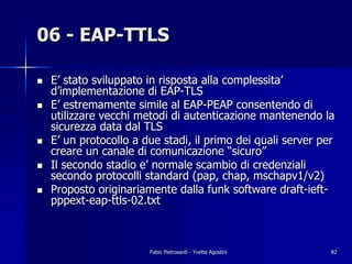 06 - EAP-TTLS

!   E’ stato sviluppato in risposta alla complessita’
    d’implementazione di EAP-TLS
!   E’ estremamente simile al EAP-PEAP consentendo di
    utilizzare vecchi metodi di autenticazione mantenendo la
    sicurezza data dal TLS
!   E’ un protocollo a due stadi, il primo dei quali server per
    creare un canale di comunicazione “sicuro”
!   Il secondo stadio e’ normale scambio di credenziali
    secondo protocolli standard (pap, chap, mschapv1/v2)
!   Proposto originariamente dalla funk software draft-ieft-
    pppext-eap-ttls-02.txt



                        Fabio Pietrosanti - Yvette Agostini   82
 