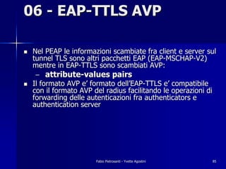 06 - EAP-TTLS AVP

!   Nel PEAP le informazioni scambiate fra client e server sul
    tunnel TLS sono altri pacchetti EAP (EAP-MSCHAP-V2)
    mentre in EAP-TTLS sono scambiati AVP:
    –   attribute-values pairs
!   Il formato AVP e’ formato dell’EAP-TTLS e’ compatibile
    con il formato AVP del radius facilitando le operazioni di
    forwarding delle autenticazioni fra authenticators e
    authentication server




                        Fabio Pietrosanti - Yvette Agostini      85
 