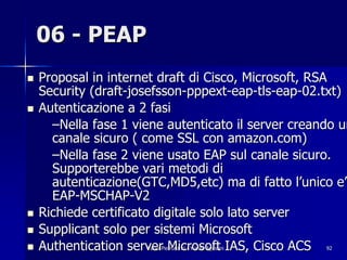 06 - PEAP
!   Proposal in internet draft di Cisco, Microsoft, RSA
    Security (draft-josefsson-pppext-eap-tls-eap-02.txt)
!   Autenticazione a 2 fasi
      –Nella fase 1 viene autenticato il server creando un
      canale sicuro ( come SSL con amazon.com)
      –Nella fase 2 viene usato EAP sul canale sicuro.
      Supporterebbe vari metodi di
      autenticazione(GTC,MD5,etc) ma di fatto l’unico e’
      EAP-MSCHAP-V2
!   Richiede certificato digitale solo lato server
!   Supplicant solo per sistemi Microsoft
!   Authentication server Microsoft IAS, Cisco ACS
                      Fabio Pietrosanti - Yvette Agostini   92
 