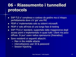 06 - Riassumento i tunnelled
protocols
!   EAP-TLS e’ complesso e costoso da gestire ma si integra
    perfettamente dove c’e’ gia’ una PKI
!   PEAP e’ implementato solo su sistemi microsoft
!   PEAP e’ solo all’inizio di una lunga fase di testing
!   EAP-TTLS e’ standard, supportato dalla maggioranza degli
    access point e implementato in quasi tutti i client ma poco
    diffuso. Si puo’ usare radius opensource (freeradius)
!   Sono resistenti ai seguenti attacchi:
     – Man in the middle attacks
     – intercettazione user ID & password
     – Session hijacking


                         Fabio Pietrosanti - Yvette Agostini      97
 