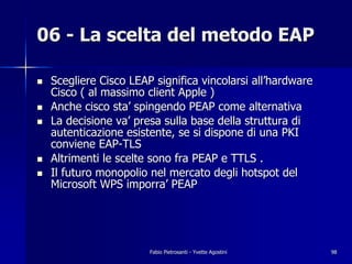 06 - La scelta del metodo EAP

!   Scegliere Cisco LEAP significa vincolarsi all’hardware
    Cisco ( al massimo client Apple )
!   Anche cisco sta’ spingendo PEAP come alternativa
!   La decisione va’ presa sulla base della struttura di
    autenticazione esistente, se si dispone di una PKI
    conviene EAP-TLS
!   Altrimenti le scelte sono fra PEAP e TTLS .
!   Il futuro monopolio nel mercato degli hotspot del
    Microsoft WPS imporra’ PEAP




                        Fabio Pietrosanti - Yvette Agostini   98
 