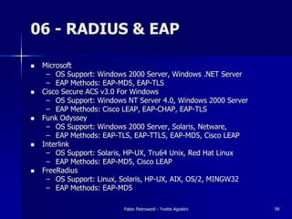 06 - RADIUS & EAP

!   Microsoft
     – OS Support: Windows 2000 Server, Windows .NET Server
     – EAP Methods: EAP-MD5, EAP-TLS
!   Cisco Secure ACS v3.0 For Windows
     – OS Support: Windows NT Server 4.0, Windows 2000 Server
     – EAP Methods: Cisco LEAP, EAP-CHAP, EAP-TLS
!   Funk Odyssey
     – OS Support: Windows 2000 Server, Solaris, Netware,
     – EAP Methods: EAP-TLS, EAP-TTLS, EAP-MD5, Cisco LEAP
!   Interlink
     – OS Support: Solaris, HP-UX, Tru64 Unix, Red Hat Linux
     – EAP Methods: EAP-MD5, Cisco LEAP
!   FreeRadius
     – OS Support: Linux, Solaris, HP-UX, AIX, OS/2, MINGW32
     – EAP Methods: EAP-MD5

                          Fabio Pietrosanti - Yvette Agostini   99
 