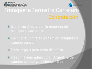 Transporte Terrestre Carretero
Contratación


En forma directa con la empresa de
transporte carretero.



Se puede contratar un camión completo o
camión parcial.



Para larga o para corta distancia.



Peso máximo admitido en Argentina del
camión con carga incluida: 45 tn

 