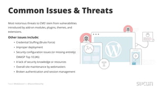 Tweet #AskSucuri to @SucuriSecurity
Common Issues & Threats
Most notorious threats to CMS’ stem from vulnerabilities
introduced by add-on modules, plugins, themes, and
extensions.
Other issues include:
• Credential Stuffing (Brute Force)
• Improper deployment
• Security configuration issues (or missing entirely)
OWASP Top 10 (#6)
• A lack of security knowledge or resources
• Overall site maintenance by webmasters
• Broken authentication and session management
 