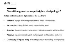 Transition governance principles: design logic?
Radical on the long-term, diplomatic on the short-term
• Systemic: engage with emerging dynamics across societal levels
• Back-casting: taking desired transition as starting point
• Selective: focus on transformative agency already engaging with transition
• Adaptive: experimenting towards multiple goals and transition pathways
• Learning-by-doing and doing-by-learning: ensure monitoring and reflexivity
 