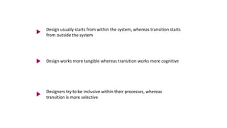 Design usually starts from within the system, whereas transition starts
from outside the system
Design works more tangible whereas transition works more cognitive
Designers try to be inclusive within their processes, whereas
transition is more selective
 