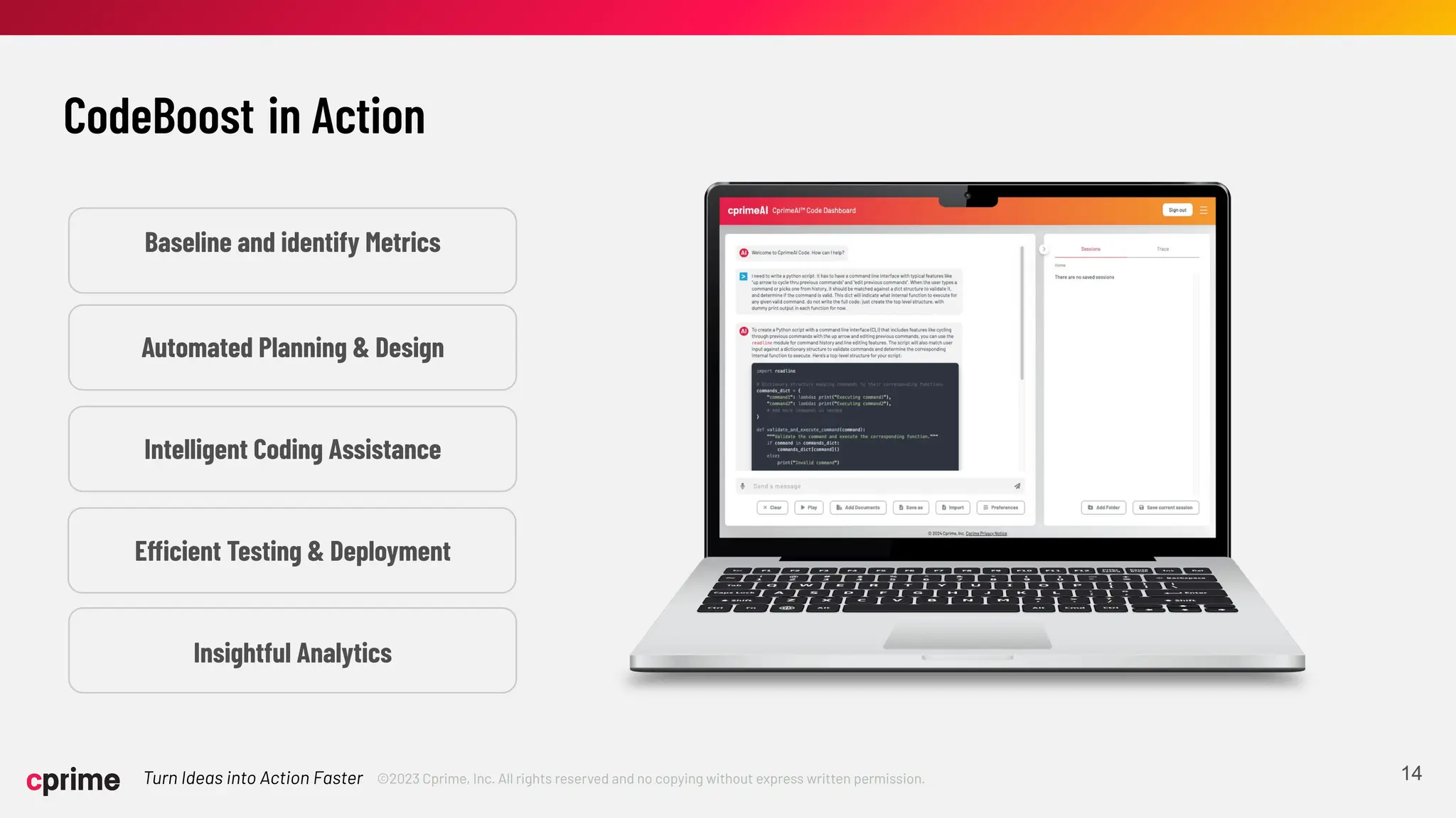 ©2023 Cprime, Inc. All rights reserved and no copying without express written permission.
Turn Ideas into Action Faster 14
CodeBoost in Action
Automated Planning & Design
Intelligent Coding Assistance
Efficient Testing & Deployment
Insightful Analytics
Baseline and identify Metrics
 