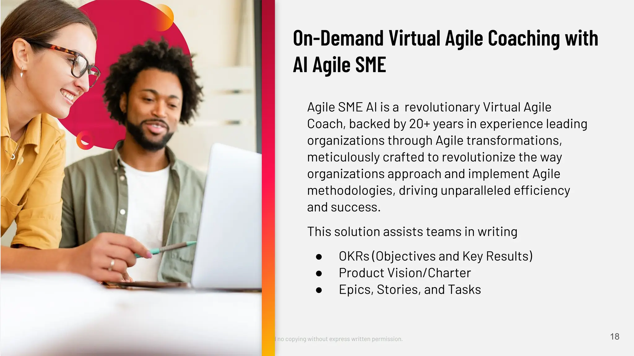 ©2023 Cprime, Inc. All rights reserved and no copying without express written permission.
Turn Ideas into Action Faster
Agile SME AI is a revolutionary Virtual Agile
Coach, backed by 20+ years in experience leading
organizations through Agile transformations,
meticulously crafted to revolutionize the way
organizations approach and implement Agile
methodologies, driving unparalleled efficiency
and success.
This solution assists teams in writing
● OKRs (Objectives and Key Results)
● Product Vision/Charter
● Epics, Stories, and Tasks
18
On-Demand Virtual Agile Coaching with
AI Agile SME
 