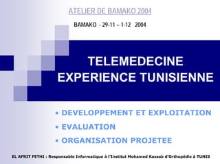 ATELIER DE BAMAKO 2004
BAMAKO - 29-11 – 1-12 2004
TELEMEDECINE
EXPERIENCE TUNISIENNE
• DEVELOPPEMENT ET EXPLOITATION
• EVALUATION
• ORGANISATION PROJETEE
EL AFRIT FETHI : Responsable Informatique à l’Institut Mohamed Kassab d’Orthopédie à TUNIS
 