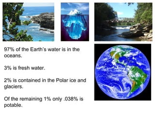 97% of the Earth’s water is in the
oceans.
3% is fresh water.
2% is contained in the Polar ice and
glaciers.
Of the remaining 1% only .038% is
potable.
 