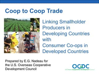 Coop to Coop Trade
Linking Smallholder
Producers in
Developing Countries
with
Consumer Co-ops in
Developed Countries
Prepared by E.G. Nadeau for
the U.S. Overseas Cooperative
Development Council

 