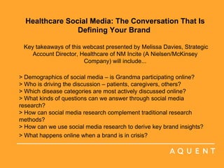 Healthcare Social Media: The Conversation That Is Defining Your Brand    Key takeaways of this webcast presented by Melissa Davies, Strategic Account Director, Healthcare of NM Incite (A Nielsen/McKinsey Company) will include... > Demographics of social media – is Grandma participating online?  > Who is driving the discussion – patients, caregivers, others?  > Which disease categories are most actively discussed online?  > What kinds of questions can we answer through social media research? > How can social media research complement traditional research methods?  > How can we use social media research to derive key brand insights?  > What happens online when a brand is in crisis?   