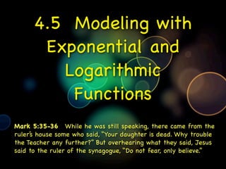 4.5 Modeling with
       Exponential and
         Logarithmic
          Functions
Mark 5:35-36  While he was still speaking, there came from the
ruler’s house some who said, “Your daughter is dead. Why trouble
the Teacher any further?” But overhearing what they said, Jesus
said to the ruler of the synagogue, “Do not fear, only believe.”
 
