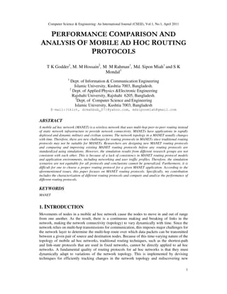 Computer Science & Engineering: An International Journal (CSEIJ), Vol.1, No.1, April 2011
1
PERFORMANCE COMPARISON AND
ANALYSIS OF MOBILE AD HOC ROUTING
PROTOCOLS
T K Godder1
, M. M Hossain2
, M M Rahman1
, Md. Sipon Miah1
and S K
Mondal3
1
Dept. of Information & Communication Engineering
Islamic University, Kushtia 7003, Bangladesh.
2
Dept. of Applied Physics &Electronic Engineering
Rajshahi University, Rajshahi 6205, Bangladesh.
3
Dept. of Computer Science and Engineering
Islamic University, Kushtia 7003, Bangladesh
E-mail:{tkict, drmahbub_07}@yahoo.com, mdsiponmiah@gmail.com
ABSTRACT
A mobile ad hoc network (MANET) is a wireless network that uses multi-hop peer-to-peer routing instead
of static network infrastructure to provide network connectivity. MANETs have applications in rapidly
deployed and dynamic military and civilian systems. The network topology in a MANET usually changes
with time. Therefore, there are new challenges for routing protocols in MANETs since traditional routing
protocols may not be suitable for MANETs. Researchers are designing new MANET routing protocols
and comparing and improving existing MANET routing protocols before any routing protocols are
standardized using simulations. However, the simulation results from different research groups are not
consistent with each other. This is because of a lack of consistency in MANET routing protocol models
and application environments, including networking and user traffic profiles. Therefore, the simulation
scenarios are not equitable for all protocols and conclusions cannot be generalized. Furthermore, it is
difficult for one to choose a proper routing protocol for a given MANET application. According to the
aforementioned issues, this paper focuses on MANET routing protocols. Specifically, my contribution
includes the characterization of different routing protocols and compare and analyze the performance of
different routing protocols.
KEYWORDS
MANET
1. INTRODUCTION
Movements of nodes in a mobile ad hoc network cause the nodes to move in and out of range
from one another. As the result, there is a continuous making and breaking of links in the
network, making the network connectivity (topology) to vary dynamically with time. Since the
network relies on multi-hop transmissions for communication, this imposes major challenges for
the network layer to determine the multi-hop route over which data packets can be transmitted
between a given pair of source and destination nodes. Because of this time-varying nature of the
topology of mobile ad hoc networks, traditional routing techniques, such as the shortest-path
and link-state protocols that are used in fixed networks, cannot be directly applied to ad hoc
networks. A fundamental quality of routing protocols for ad hoc networks is that they must
dynamically adapt to variations of the network topology. This is implemented by devising
techniques for efficiently tracking changes in the network topology and rediscovering new
 