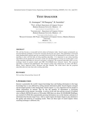 International Journal of Computer Science, Engineering and Information Technology (IJCSEIT), Vol.1, No.1, April 2011
9
TEXT ANALYZER
G. Arumugam #
, M.Thangaraj $
, R. Sasirekha*
#
Prof. & Head, Department of Computer Science
Madurai Kamaraj University, Madurai – 21.
1
gurusamyarumugam@gmail.com
$
Assosiate prof. Department of Computer Science
Madurai Kamaraj University, Madurai – 21.
2
thangarajmku@yahoo.com
*Research Assistant, SSE Project, Department of Computer Science, Madurai Kamaraj
University
Madurai – 21.
3
sasirekhars@gmail.com
ABSTRACT
The web has become a resourceful tool for almost all domains today. Search engines prominently use
inverted indexing technique to locate the web pages having the users query. The performance of inverted
index fundamentally depends upon the searching of keyword in the list maintained by search engine. Text
matching is done with the help of string matching algorithm. It is important to any string matching
algorithm to locate quickly the occurrences of the user specified pattern in large text. In this paper a new
string matching algorithm for keyword searching is proposed. The proposed algorithm relies on new
technique based on pattern length and FML (First-Middle-Last) character match. This proposed
algorithm is analysed and implemented. The extensive testing and comparisons are done with Boyer-
Moore, Naïve, Improved Naïve, Horspool and Zhu Takaoka. The result shows that the proposed
algorithm takes less time than other existing algorithm.
KEYWORDS
Web searching, String matching, Syntactic IR
1. INTRODUCTION
Internet is potentially the world’s largest knowledge base and finding information in the large
knowledge base is very difficult by surfing internet information globe. Search Engines emerged
and developed quickly in this background. Search engine is a very important tool for people to
obtain information on internet. Day by day the quantity of information is increasing
exponentially on the internet. According to survey of net cafe, the web has crossed 110 million
sites in March 2007[6] [8] and as of November 2009 there are about 20,340,000,000 WebPages
are crawled [11].With this exponentially growing information size on the Internet, utilization of
information has become major focus. And so search engine developers began to pay attention to
the quality and relativity of searching results. There are three types of search engines whose
searching technique is different [10].
 