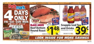 4 ..
        DAYS
        ONLY
FRI -SAT -SUN -MON
          ..
  APRIL 11 , 12 , 13 & 14
          TH   TH
                           ..
                          th           th
                                                   ..

                                                         BLACK ANGUS
                                                                                                                SAVE
                                                                                                               $2.71 lb.
                                                                                                                                                           Snapple Iced Tea
                                                         Beef Bottom
                                                         Round Roast
                                                          Select
                                                                                                              $ 48
                                                                                                NO LIMIT WITH CARD




                                                                       LOOK INSIDE FOR MORE SAVINGS
                                                                                                                     1                    lb.
                                                                                                                                                           and Drinks
                                                                                                                                                           Assorted Varieties, 16 oz. btls.

                                                                                                                                                                    LIMIT 24 BTLS. WITH CARD
                                                                                                                                                                                                       ¢
                                                                                                                                                                                                      39
                                                                                                                                                                                                       ea.

               Items, prices and Advantage Card offers on these pages are effective 4 DAYS ONLY - FRI., APRIL 11 THRU MON., APRIL 14, 2008. Not all sale items available in every store.
                           *When a minimum purchase is required, cigarettes, milk, tax, lottery tickets, gift cards, gift certificates, prescriptions and any items prohibited by law are excluded.        DD1 N
 