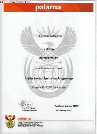 palama
ftl It is hereby certified that
VNdoi*
8811206118087
u has attended a short course VI
PuGCic Service JudkctioH
during the 2012/2013 financial year
Prof L.S.Mollo
Director-General
Certificate Number: 229871
22 February 2013
palama
Public Administration Leadership
and Management Academy
REPUBLIC OF SOUTH AFRICA
PDF Compressor Pro
 