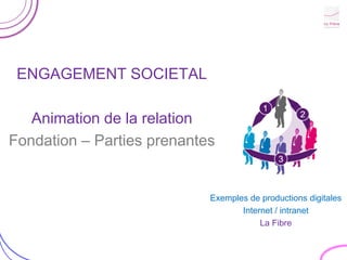 ENGAGEMENT SOCIETAL

   Animation de la relation
Fondation – Parties prenantes


                            Exemples de productions digitales
                                   Internet / intranet
                                        La Fibre
 