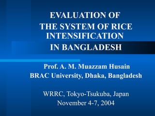 EVALUATION OF
  THE SYSTEM OF RICE
   INTENSIFICATION
    IN BANGLADESH

   Prof. A. M. Muazzam Husain
BRAC University, Dhaka, Bangladesh

   WRRC, Tokyo-Tsukuba, Japan
      November 4-7, 2004
 