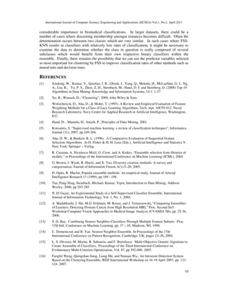 International Journal of Computer Science, Engineering and Applications (IJCSEA) Vol.1, No.2, April 2011
10
considerable importance in biomedical classifications. In larger datasets, there could be a
number of cases where discerning membership amongst instances becomes difficult. Often the
determination occurs between two classes which are very similar. In such cases where FSS-
KNN results in classifiers with relatively low rates of classification, it might be necessary to
examine the data to determine whether the class in question is really composed of several
subclasses which would benefit from their own respective binary classifiers within the
ensemble. Finally, there remains the possibility that we can use the predictor variables selected
as most important for clustering by FSS to improve classification rates of other methods such as
neural nets and decision trees.
REFERENCES
[1] Xindong, W., Kumar, V., Quinlan, J. R., Ghosh, J., Yang, Q., Motoda, H., McLachlan, G. J., Ng,
A., Liu, B., Yu, P. S., Zhou, Z. H., Steinbach, M., Hand, D. J. and Steinberg, D. (2008) Top 10
Algorithms in Data Mining. Knowledge and Information Systems, 14 1: 1-37.
[2] Xu, R., Wunsch, D., “Clustering”, 2009, John Wiley & Sons
[3] Wettschereck, D., Aha, D., & Mohri, T. (1995). A Review and Empirical Evaluation of Feature
Weighting Methods for a Class of Lazy Learning Algorithms. Tech. rept. AIC95-012. Naval
Research Laboratory, Navy Center for Applied Research in Artificial Intelligence, Washington,
D.C.
[4] Hand, D. , Mannila, H., Smyth, P., Principles of Data Mining, 2001
[5] Kotsiantis, S. “Supervised machine learning: a review of classification techniques”, Informatica
Journal (31), 2007, pp.249-268.
[6] Aha, D. W., & Bankert, R. L. (1996). A Comparative Evaluation of Sequential Feature
Selection Algorithms. In D. Fisher & H. H. Lenz (Eds.), Artificial Intelligence and Statistics V.
New York: Springer – Verlag.
[7] R. Caruana, A. Niculescu-Mizil, G. Crew, and A. Ksikes. “Ensemble selection from libraries of
models.” in Proceedings of the International Conference on Machine Learning (ICML), 2004.
[8] G. Brown, J. Wyatt, R. Harris, and X. Yao. Diversity creation methods: A survey and
categorisation. Journal of Information Fusion, 6(1):5–20, 2005.
[9] D. Opitz, R. Maclin, Popular ensemble methods: An empirical study, Journal of Articial
Intelligence Research 11 (1999), pp 169 - 198.
[10] Tan, Pang-Ning, Steinbach, Michael, Kumar, Vipin, Introduction to Data Mining, Addison
Wesley, 2006, pp 283-285.
[11] N. El Gayar, An Experimental Study of a Self-Supervised Classifier Ensemble, International
Journal of Information Technology, Vol. 1, No. 1, 2004.
[12] A. Madabhushi, J. Shi, M.D. Feldman, M. Rosen, and J. Tomaszewski, “Comparing Ensembles
of Learners: Detecting Prostate Cancer from High Resolution MRI,” Proc. Second Int'l
Workshop Computer Vision Approaches to Medical Image Analysis (CVAMIA '06), pp. 25-36,
2006.
[13] S. D. Bay. Combining Nearest Neighbor Classifiers Through Multiple Feature Subsets. Proc.
17th Intl. Conference on Machine Learning, pp. 37 – 45, Madison, WI, 1998.
[14] C. Domeniconi and B. Yan. Nearest Neighbor Ensemble. In Proceedings of the 17th
International Conference on Pattern Recognition, Cambridge, UK, pages 23–26, 2004.
[15] L. S. Oliveira, M. Morita, R. Sabourin, and F. Bortolozzi. Multi-Objective Genetic Algoritms to
Create Ansemble of Classifiers. Proceedings of the Third International Conference on
Evolutionary Multi-Criterion Optimization, Vol. 87, pp 592-606. 2005.
[16] Fangfei Weng, Quingshan Jiang, Liang Shi, and Nannan Wu., An Intrusion Detection System
Based on the Clustering Ensemble, IEEE International Workshop on 16-18 April 2007, pp. 121-
124. 2007.
 