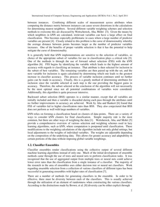 International Journal of Computer Science, Engineering and Applications (IJCSEA) Vol.1, No.2, April 2011
2
between instances. Combining different scales of measurement across attributes when
computing the distance metric between instances can cause severe distortions in the calculations
for determining nearest neighbors. Several different variable weighting schemes and selection
methods to overcome this are discussed by Wettschereck, Aha, Mohri [3]. Given the means by
which neighbors in kNN are calculated, irrelevant variables can have a large effect on final
classification. This becomes especially problematic in cases where a large number of predictor
variables are present [4]. Closely related to this problem is the curse of dimensionality whereby
the average distance between points becomes larger as the number of predictor variables
increases. One of the benefits of proper variable selection is that it has the potential to help
mitigate the curse of dimensionality.
It is generally held that kNN implementations are sensitive to the selection of variables, so
choice of the appropriate subset of variables for use in classification plays a critical role [5].
One of the methods is through the use of forward subset selection (FSS) with the kNN
algorithm [6]. FSS begins by identifying the variable which leads to the highest amount of
accuracy with regards to classifying an instance. That attribute is then selected for inclusion in
the subset of best variables. The remaining variables are then paired up with the set, and the
next variable for inclusion is again calculated by determining which one leads to the greatest
increase in classifier accuracy. This process of variable inclusion continues until no further
gains can be made in accuracy. Clearly, this is a greedy method of determining attributes for
inclusion since the variable selected at each step is the one providing the biggest gains in
accuracy. Therefore, the subset selected at the conclusion of the algorithm will not necessarily
be the most optimal since not all potential combinations of variables were considered.
Additionally, this algorithm is quite processor intensive.
Backward subset selection (BSS) operates in a similar manner, except that all variables are
initially included and then a variable is discarded during each pass through the attributes until
no further improvements in accuracy are achieved. Work by Aha and Bankert [6] found that
FSS of variables led to higher classification rates than BSS. They also conjectured that BSS
does not perform as well with large numbers of variables.
kNN relies on forming a classification based on clusters of data points. There are a variety of
ways to consider kNN clusters for final classification. Simple majority rule is the most
common, but there are other ways of weighting the data [1]. Wettshereck, Aha, and Mohri [5]
provide a comprehensive overview of various selection and weighting schemes used in lazy
learning algorithms, such as kNN, where computation is postponed until classification. These
modifications to the weighting calculations of the algorithm include not only global settings, but
local adjustments to the weights of individual variables. The weights are adjustable depending
on the composition of the underlying data. This allows for greater accuracy and adaptability in
certain portions of the data without imposing global variable weightings.
1.2. Classifier Ensembles
Classifier ensembles render classifications using the collective output of several different
machine learning algorithms instead of only one. Much of the initial development of ensemble
methods came through the use of trees and neural nets to perform classification tasks. It was
recognized that the use of aggregated output from multiple trees or neural nets could achieve
lower error rates than the classification from a single instance of a classifier. The majority of
the research in the area of ensembles uses either decision tree or neural net classifiers. Work
regarding ensemble selection from a collection of various classifiers of different types has been
successful in generating ensembles with higher rates of classification [7].
There are a number of methods for generating classifiers in the ensemble. In order to be
effective, there must be diversity between each of the classifiers. This is usually achieved
through the utilization of an element of randomness when constructing the various classifiers.
According to the distinctions made by Brown, et al. [8] diversity can be either explicit through
 