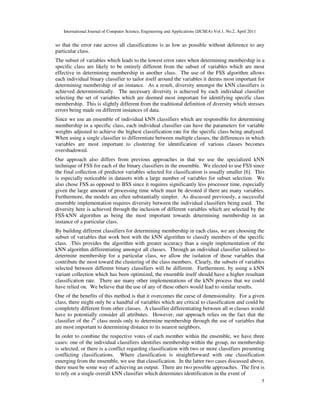 International Journal of Computer Science, Engineering and Applications (IJCSEA) Vol.1, No.2, April 2011
5
so that the error rate across all classifications is as low as possible without deference to any
particular class.
The subset of variables which leads to the lowest error rates when determining membership in a
specific class are likely to be entirely different from the subset of variables which are most
effective in determining membership in another class. The use of the FSS algorithm allows
each individual binary classifier to tailor itself around the variables it deems most important for
determining membership of an instance. As a result, diversity amongst the kNN classifiers is
achieved deterministically. The necessary diversity is achieved by each individual classifier
selecting the set of variables which are deemed most important for identifying specific class
membership. This is slightly different from the traditional definition of diversity which stresses
errors being made on different instances of data.
Since we use an ensemble of individual kNN classifiers which are responsible for determining
membership in a specific class, each individual classifier can have the parameters for variable
weights adjusted to achieve the highest classification rate for the specific class being analyzed.
When using a single classifier to differentiate between multiple classes, the differences in which
variables are most important to clustering for identification of various classes becomes
overshadowed.
Our approach also differs from previous approaches in that we use the specialized kNN
technique of FSS for each of the binary classifiers in the ensemble. We elected to use FSS since
the final collection of predictor variables selected for classification is usually smaller [6]. This
is especially noticeable in datasets with a large number of variables for subset selection. We
also chose FSS as opposed to BSS since it requires significantly less processor time, especially
given the large amount of processing time which must be devoted if there are many variables.
Furthermore, the models are often substantially simpler. As discussed previously, a successful
ensemble implementation requires diversity between the individual classifiers being used. The
diversity here is achieved through the inclusion of different variables which are selected by the
FSS-kNN algorithm as being the most important towards determining membership in an
instance of a particular class.
By building different classifiers for determining membership in each class, we are choosing the
subset of variables that work best with the kNN algorithm to classify members of the specific
class. This provides the algorithm with greater accuracy than a single implementation of the
kNN algorithm differentiating amongst all classes. Through an individual classifier tailored to
determine membership for a particular class, we allow the isolation of those variables that
contribute the most toward the clustering of the class members. Clearly, the subsets of variables
selected between different binary classifiers will be different. Furthermore, by using a kNN
variant collection which has been optimized, the ensemble itself should have a higher resultant
classification rate. There are many other implementations of the kNN process that we could
have relied on. We believe that the use of any of these others would lead to similar results.
One of the benefits of this method is that it overcomes the curse of dimensionality. For a given
class, there might only be a handful of variables which are critical to classification and could be
completely different from other classes. A classifier differentiating between all m classes would
have to potentially consider all attributes. However, our approach relies on the fact that the
classifier of the ith
class needs only to determine membership through the use of variables that
are most important to determining distance to its nearest neighbors.
In order to combine the respective votes of each member within the ensemble, we have three
cases: one of the individual classifiers identifies membership within the group, no membership
is selected, or there is a conflict regarding classification with two or more classifiers presenting
conflicting classifications. Where classification is straightforward with one classification
emerging from the ensemble, we use that classification. In the latter two cases discussed above,
there must be some way of achieving an output. There are two possible approaches. The first is
to rely on a single overall kNN classifier which determines identification in the event of
 