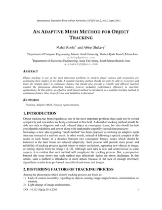 International Journal of Peer to Peer Networks (IJP2P) Vol.2, No.2, April 2011
DOI : 10.5121/ijp2p.2011.2201 1
AN ADAPTIVE MESH METHOD FOR OBJECT
TRACKING
Mahdi Koohi1
and Abbas Shakery2
1
Department of Computer Engineering, Islamic Azad University, Shahr-e-Qods Branch,Tehran,Iran
m.kohy@yahoo.com
2
Department of Electronic Engineering, Azad University, SouthTehran Branch, Iran
a.shakery@gmail.com
ABSTRACT
Object tracking is one of the most important problems in modern visual systems and researches are
continuing their studies in this field. A suitable tracking method should not only be able to recognize and
track the related object in continuous frames, but should also provide a reliable and efficient reaction
against the phenomena disturbing tracking process including performance efficiency in real-time
applications. In this article, an effective mesh-based method is introduced as a suitable tracking method in
continuous frames. Also, its preference and limitation is discussed.
KEYWORDS
Tracking, Adaptive Mesh, Polygon Approximation.
1. INTRODUCTION
Object tracking has been regarded as one of the most important problem, that could not be solved
completely and researches are being continued in this field. A desirable tracking method should be
able not only to diagnose and track referred object in consequent frame, but also should include
considerable reliability and power along with implantable capability in real time practices.
Nowadays a new idea regarding "mesh method" has been proposed as utilizing an adaptive mesh
structure instead of a uniform mesh. In other words, instead of following a special complex of the
nodes in each frame, in a distance between two consequent frames, nodes which should be
followed in the later frame are selected adaptively. Such process will provide more power and
reliability of tracking process against minor or major occlusions, appearing new objects in image,
or exiting objects from the image [1], [2]. Although such idea is new and controversial in some
aspects, it is evident that such method will complicate the tracking process. But, a perspective
beyond this issue shows that such method may effectively defeat the above challenges. In this
article, such a method is introduced in more details because of the lack of enough reference;
algorithmic results have performed on artificial and some real images.
2. DISTURBING FACTORS OF TRACKING PROCESS
Among the phenomena which disturb tracking process are listed as:
1) Lack of camera instability regarding to objects causing image magnification, minimization, or
rotation.
2) Light change of image environment.
 