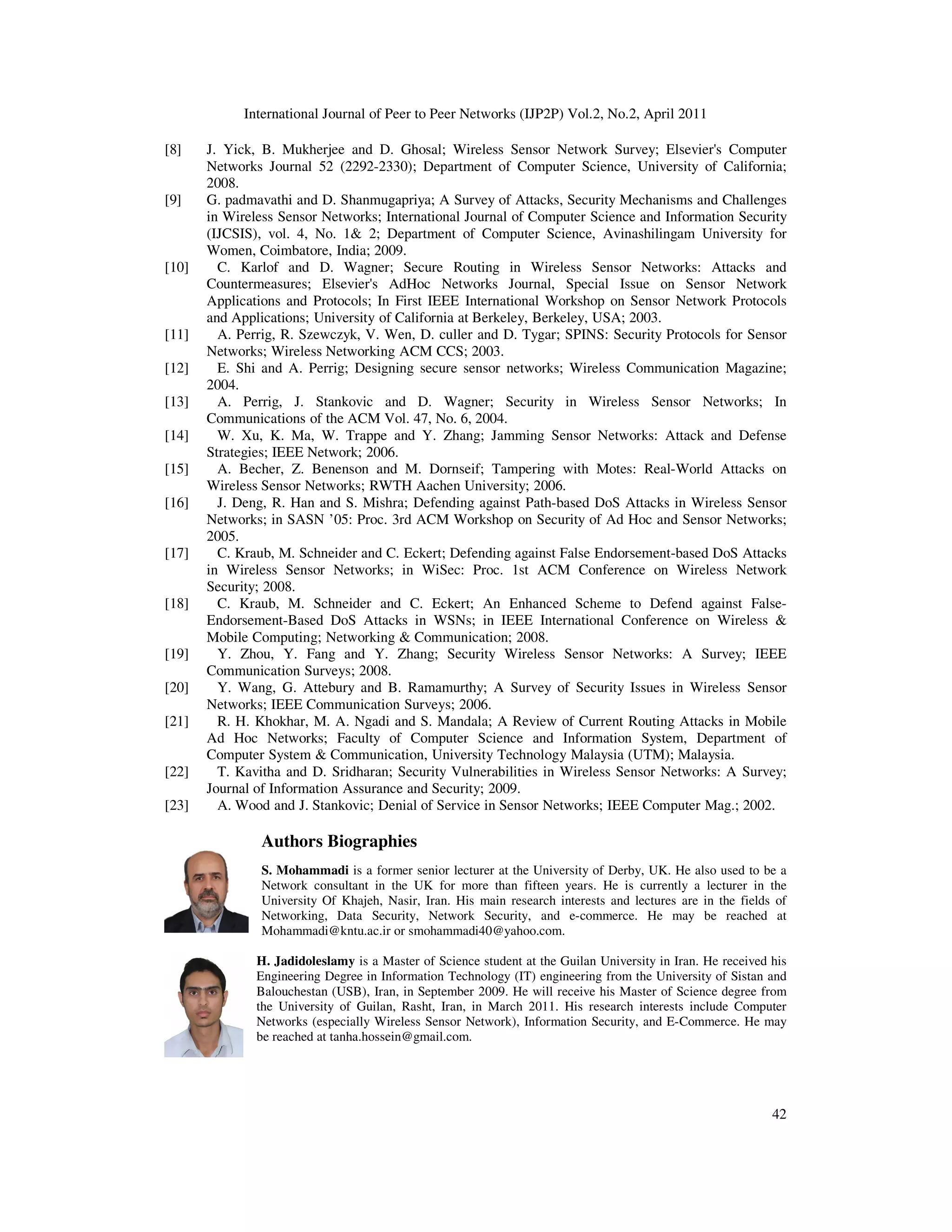 International Journal of Peer to Peer Networks (IJP2P) Vol.2, No.2, April 2011
42
[8] J. Yick, B. Mukherjee and D. Ghosal; Wireless Sensor Network Survey; Elsevier's Computer
Networks Journal 52 (2292-2330); Department of Computer Science, University of California;
2008.
[9] G. padmavathi and D. Shanmugapriya; A Survey of Attacks, Security Mechanisms and Challenges
in Wireless Sensor Networks; International Journal of Computer Science and Information Security
(IJCSIS), vol. 4, No. 1& 2; Department of Computer Science, Avinashilingam University for
Women, Coimbatore, India; 2009.
[10] C. Karlof and D. Wagner; Secure Routing in Wireless Sensor Networks: Attacks and
Countermeasures; Elsevier's AdHoc Networks Journal, Special Issue on Sensor Network
Applications and Protocols; In First IEEE International Workshop on Sensor Network Protocols
and Applications; University of California at Berkeley, Berkeley, USA; 2003.
[11] A. Perrig, R. Szewczyk, V. Wen, D. culler and D. Tygar; SPINS: Security Protocols for Sensor
Networks; Wireless Networking ACM CCS; 2003.
[12] E. Shi and A. Perrig; Designing secure sensor networks; Wireless Communication Magazine;
2004.
[13] A. Perrig, J. Stankovic and D. Wagner; Security in Wireless Sensor Networks; In
Communications of the ACM Vol. 47, No. 6, 2004.
[14] W. Xu, K. Ma, W. Trappe and Y. Zhang; Jamming Sensor Networks: Attack and Defense
Strategies; IEEE Network; 2006.
[15] A. Becher, Z. Benenson and M. Dornseif; Tampering with Motes: Real-World Attacks on
Wireless Sensor Networks; RWTH Aachen University; 2006.
[16] J. Deng, R. Han and S. Mishra; Defending against Path-based DoS Attacks in Wireless Sensor
Networks; in SASN ’05: Proc. 3rd ACM Workshop on Security of Ad Hoc and Sensor Networks;
2005.
[17] C. Kraub, M. Schneider and C. Eckert; Defending against False Endorsement-based DoS Attacks
in Wireless Sensor Networks; in WiSec: Proc. 1st ACM Conference on Wireless Network
Security; 2008.
[18] C. Kraub, M. Schneider and C. Eckert; An Enhanced Scheme to Defend against False-
Endorsement-Based DoS Attacks in WSNs; in IEEE International Conference on Wireless &
Mobile Computing; Networking & Communication; 2008.
[19] Y. Zhou, Y. Fang and Y. Zhang; Security Wireless Sensor Networks: A Survey; IEEE
Communication Surveys; 2008.
[20] Y. Wang, G. Attebury and B. Ramamurthy; A Survey of Security Issues in Wireless Sensor
Networks; IEEE Communication Surveys; 2006.
[21] R. H. Khokhar, M. A. Ngadi and S. Mandala; A Review of Current Routing Attacks in Mobile
Ad Hoc Networks; Faculty of Computer Science and Information System, Department of
Computer System & Communication, University Technology Malaysia (UTM); Malaysia.
[22] T. Kavitha and D. Sridharan; Security Vulnerabilities in Wireless Sensor Networks: A Survey;
Journal of Information Assurance and Security; 2009.
[23] A. Wood and J. Stankovic; Denial of Service in Sensor Networks; IEEE Computer Mag.; 2002.
Authors Biographies
S. Mohammadi is a former senior lecturer at the University of Derby, UK. He also used to be a
Network consultant in the UK for more than fifteen years. He is currently a lecturer in the
University Of Khajeh, Nasir, Iran. His main research interests and lectures are in the fields of
Networking, Data Security, Network Security, and e-commerce. He may be reached at
Mohammadi@kntu.ac.ir or smohammadi40@yahoo.com.
H. Jadidoleslamy is a Master of Science student at the Guilan University in Iran. He received his
Engineering Degree in Information Technology (IT) engineering from the University of Sistan and
Balouchestan (USB), Iran, in September 2009. He will receive his Master of Science degree from
the University of Guilan, Rasht, Iran, in March 2011. His research interests include Computer
Networks (especially Wireless Sensor Network), Information Security, and E-Commerce. He may
be reached at tanha.hossein@gmail.com.
 