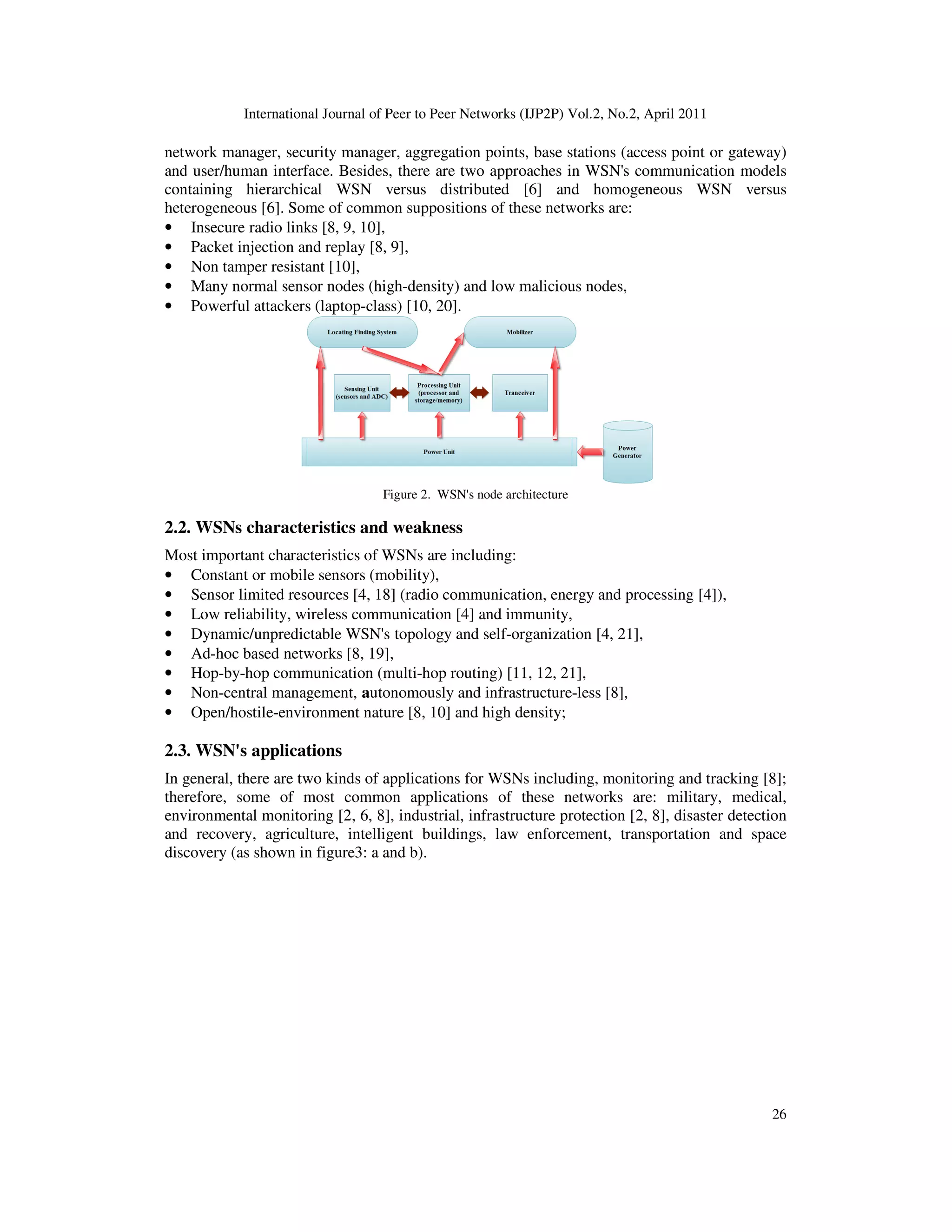 International Journal of Peer to Peer Networks (IJP2P) Vol.2, No.2, April 2011
26
network manager, security manager, aggregation points, base stations (access point or gateway)
and user/human interface. Besides, there are two approaches in WSN's communication models
containing hierarchical WSN versus distributed [6] and homogeneous WSN versus
heterogeneous [6]. Some of common suppositions of these networks are:
• Insecure radio links [8, 9, 10],
• Packet injection and replay [8, 9],
• Non tamper resistant [10],
• Many normal sensor nodes (high-density) and low malicious nodes,
• Powerful attackers (laptop-class) [10, 20].
Figure 2. WSN's node architecture
2.2. WSNs characteristics and weakness
Most important characteristics of WSNs are including:
• Constant or mobile sensors (mobility),
• Sensor limited resources [4, 18] (radio communication, energy and processing [4]),
• Low reliability, wireless communication [4] and immunity,
• Dynamic/unpredictable WSN's topology and self-organization [4, 21],
• Ad-hoc based networks [8, 19],
• Hop-by-hop communication (multi-hop routing) [11, 12, 21],
• Non-central management, autonomously and infrastructure-less [8],
• Open/hostile-environment nature [8, 10] and high density;
2.3. WSN's applications
In general, there are two kinds of applications for WSNs including, monitoring and tracking [8];
therefore, some of most common applications of these networks are: military, medical,
environmental monitoring [2, 6, 8], industrial, infrastructure protection [2, 8], disaster detection
and recovery, agriculture, intelligent buildings, law enforcement, transportation and space
discovery (as shown in figure3: a and b).
 