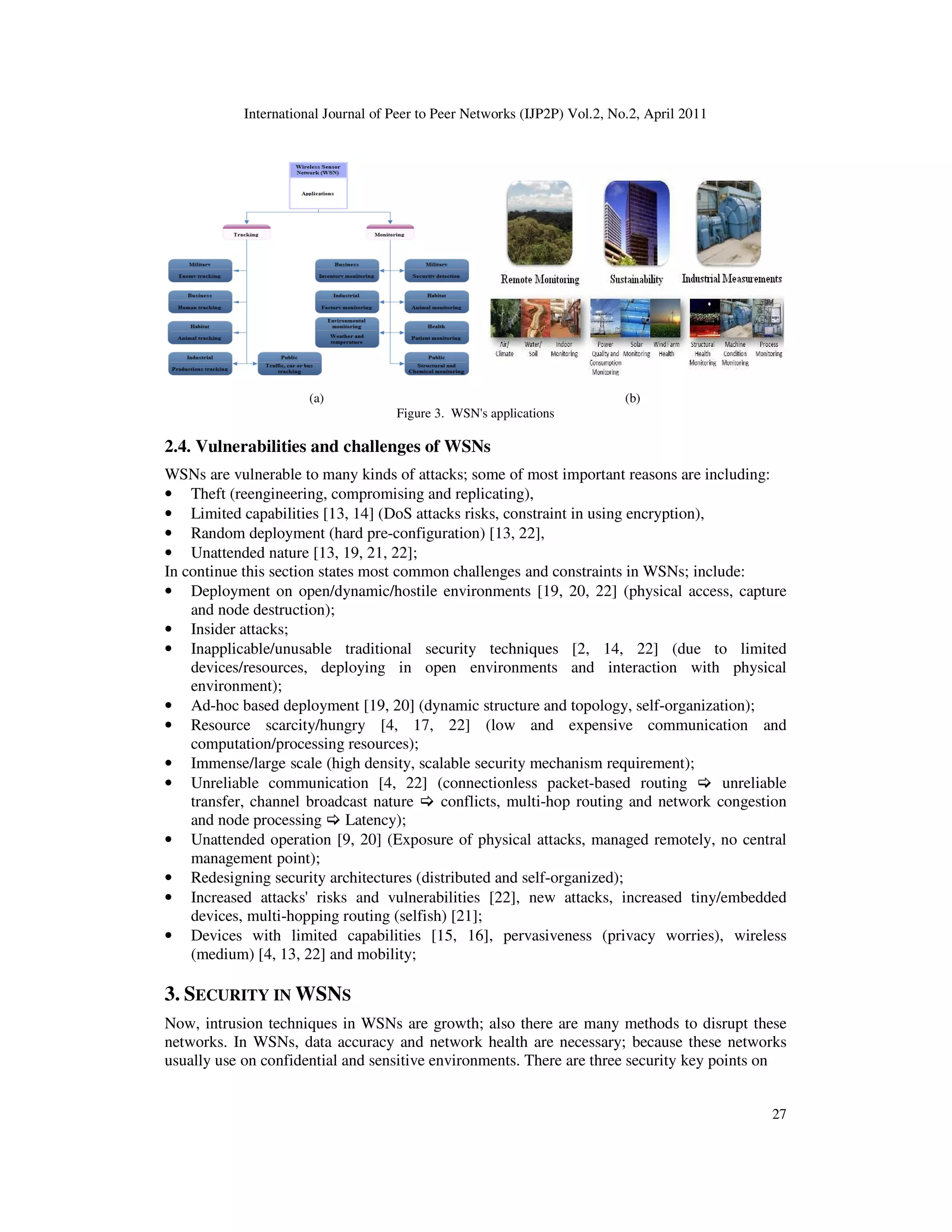 International Journal of Peer to Peer Networks (IJP2P) Vol.2, No.2, April 2011
27
(a) (b)
Figure 3. WSN's applications
2.4. Vulnerabilities and challenges of WSNs
WSNs are vulnerable to many kinds of attacks; some of most important reasons are including:
• Theft (reengineering, compromising and replicating),
• Limited capabilities [13, 14] (DoS attacks risks, constraint in using encryption),
• Random deployment (hard pre-configuration) [13, 22],
• Unattended nature [13, 19, 21, 22];
In continue this section states most common challenges and constraints in WSNs; include:
• Deployment on open/dynamic/hostile environments [19, 20, 22] (physical access, capture
and node destruction);
• Insider attacks;
• Inapplicable/unusable traditional security techniques [2, 14, 22] (due to limited
devices/resources, deploying in open environments and interaction with physical
environment);
• Ad-hoc based deployment [19, 20] (dynamic structure and topology, self-organization);
• Resource scarcity/hungry [4, 17, 22] (low and expensive communication and
computation/processing resources);
• Immense/large scale (high density, scalable security mechanism requirement);
• Unreliable communication [4, 22] (connectionless packet-based routing unreliable
transfer, channel broadcast nature conflicts, multi-hop routing and network congestion
and node processing Latency);
• Unattended operation [9, 20] (Exposure of physical attacks, managed remotely, no central
management point);
• Redesigning security architectures (distributed and self-organized);
• Increased attacks' risks and vulnerabilities [22], new attacks, increased tiny/embedded
devices, multi-hopping routing (selfish) [21];
• Devices with limited capabilities [15, 16], pervasiveness (privacy worries), wireless
(medium) [4, 13, 22] and mobility;
3. SECURITY IN WSNS
Now, intrusion techniques in WSNs are growth; also there are many methods to disrupt these
networks. In WSNs, data accuracy and network health are necessary; because these networks
usually use on confidential and sensitive environments. There are three security key points on
 