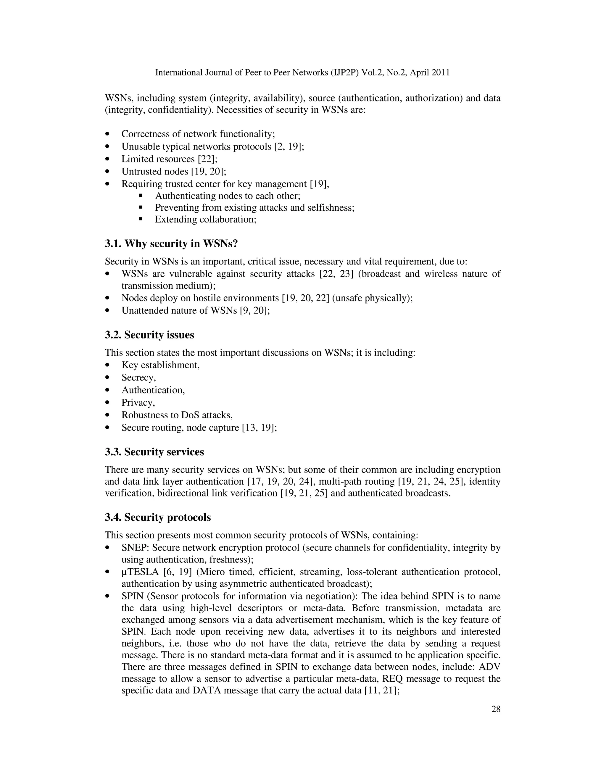 International Journal of Peer to Peer Networks (IJP2P) Vol.2, No.2, April 2011
28
WSNs, including system (integrity, availability), source (authentication, authorization) and data
(integrity, confidentiality). Necessities of security in WSNs are:
• Correctness of network functionality;
• Unusable typical networks protocols [2, 19];
• Limited resources [22];
• Untrusted nodes [19, 20];
• Requiring trusted center for key management [19],
Authenticating nodes to each other;
Preventing from existing attacks and selfishness;
Extending collaboration;
3.1. Why security in WSNs?
Security in WSNs is an important, critical issue, necessary and vital requirement, due to:
• WSNs are vulnerable against security attacks [22, 23] (broadcast and wireless nature of
transmission medium);
• Nodes deploy on hostile environments [19, 20, 22] (unsafe physically);
• Unattended nature of WSNs [9, 20];
3.2. Security issues
This section states the most important discussions on WSNs; it is including:
• Key establishment,
• Secrecy,
• Authentication,
• Privacy,
• Robustness to DoS attacks,
• Secure routing, node capture [13, 19];
3.3. Security services
There are many security services on WSNs; but some of their common are including encryption
and data link layer authentication [17, 19, 20, 24], multi-path routing [19, 21, 24, 25], identity
verification, bidirectional link verification [19, 21, 25] and authenticated broadcasts.
3.4. Security protocols
This section presents most common security protocols of WSNs, containing:
• SNEP: Secure network encryption protocol (secure channels for confidentiality, integrity by
using authentication, freshness);
• µTESLA [6, 19] (Micro timed, efficient, streaming, loss-tolerant authentication protocol,
authentication by using asymmetric authenticated broadcast);
• SPIN (Sensor protocols for information via negotiation): The idea behind SPIN is to name
the data using high-level descriptors or meta-data. Before transmission, metadata are
exchanged among sensors via a data advertisement mechanism, which is the key feature of
SPIN. Each node upon receiving new data, advertises it to its neighbors and interested
neighbors, i.e. those who do not have the data, retrieve the data by sending a request
message. There is no standard meta-data format and it is assumed to be application specific.
There are three messages defined in SPIN to exchange data between nodes, include: ADV
message to allow a sensor to advertise a particular meta-data, REQ message to request the
specific data and DATA message that carry the actual data [11, 21];
 