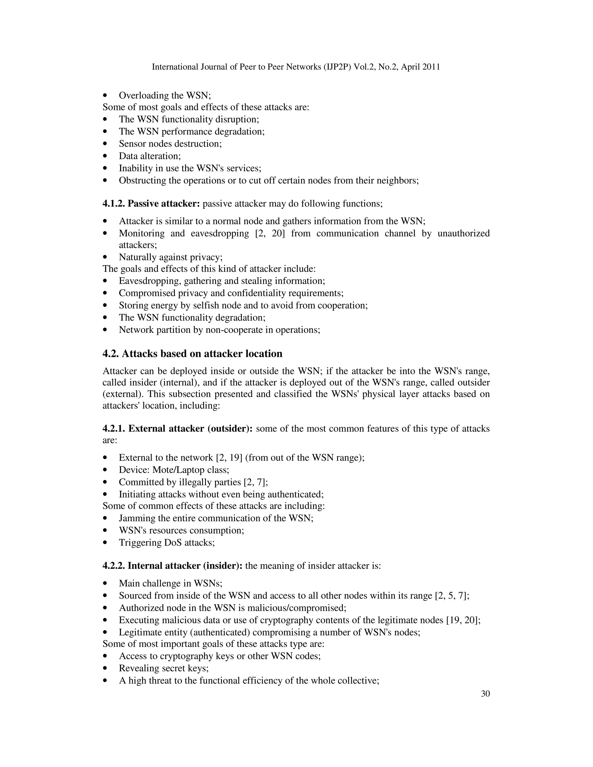 International Journal of Peer to Peer Networks (IJP2P) Vol.2, No.2, April 2011
30
• Overloading the WSN;
Some of most goals and effects of these attacks are:
• The WSN functionality disruption;
• The WSN performance degradation;
• Sensor nodes destruction;
• Data alteration;
• Inability in use the WSN's services;
• Obstructing the operations or to cut off certain nodes from their neighbors;
4.1.2. Passive attacker: passive attacker may do following functions;
• Attacker is similar to a normal node and gathers information from the WSN;
• Monitoring and eavesdropping [2, 20] from communication channel by unauthorized
attackers;
• Naturally against privacy;
The goals and effects of this kind of attacker include:
• Eavesdropping, gathering and stealing information;
• Compromised privacy and confidentiality requirements;
• Storing energy by selfish node and to avoid from cooperation;
• The WSN functionality degradation;
• Network partition by non-cooperate in operations;
4.2. Attacks based on attacker location
Attacker can be deployed inside or outside the WSN; if the attacker be into the WSN's range,
called insider (internal), and if the attacker is deployed out of the WSN's range, called outsider
(external). This subsection presented and classified the WSNs' physical layer attacks based on
attackers' location, including:
4.2.1. External attacker (outsider): some of the most common features of this type of attacks
are:
• External to the network [2, 19] (from out of the WSN range);
• Device: Mote/Laptop class;
• Committed by illegally parties [2, 7];
• Initiating attacks without even being authenticated;
Some of common effects of these attacks are including:
• Jamming the entire communication of the WSN;
• WSN's resources consumption;
• Triggering DoS attacks;
4.2.2. Internal attacker (insider): the meaning of insider attacker is:
• Main challenge in WSNs;
• Sourced from inside of the WSN and access to all other nodes within its range [2, 5, 7];
• Authorized node in the WSN is malicious/compromised;
• Executing malicious data or use of cryptography contents of the legitimate nodes [19, 20];
• Legitimate entity (authenticated) compromising a number of WSN's nodes;
Some of most important goals of these attacks type are:
• Access to cryptography keys or other WSN codes;
• Revealing secret keys;
• A high threat to the functional efficiency of the whole collective;
 