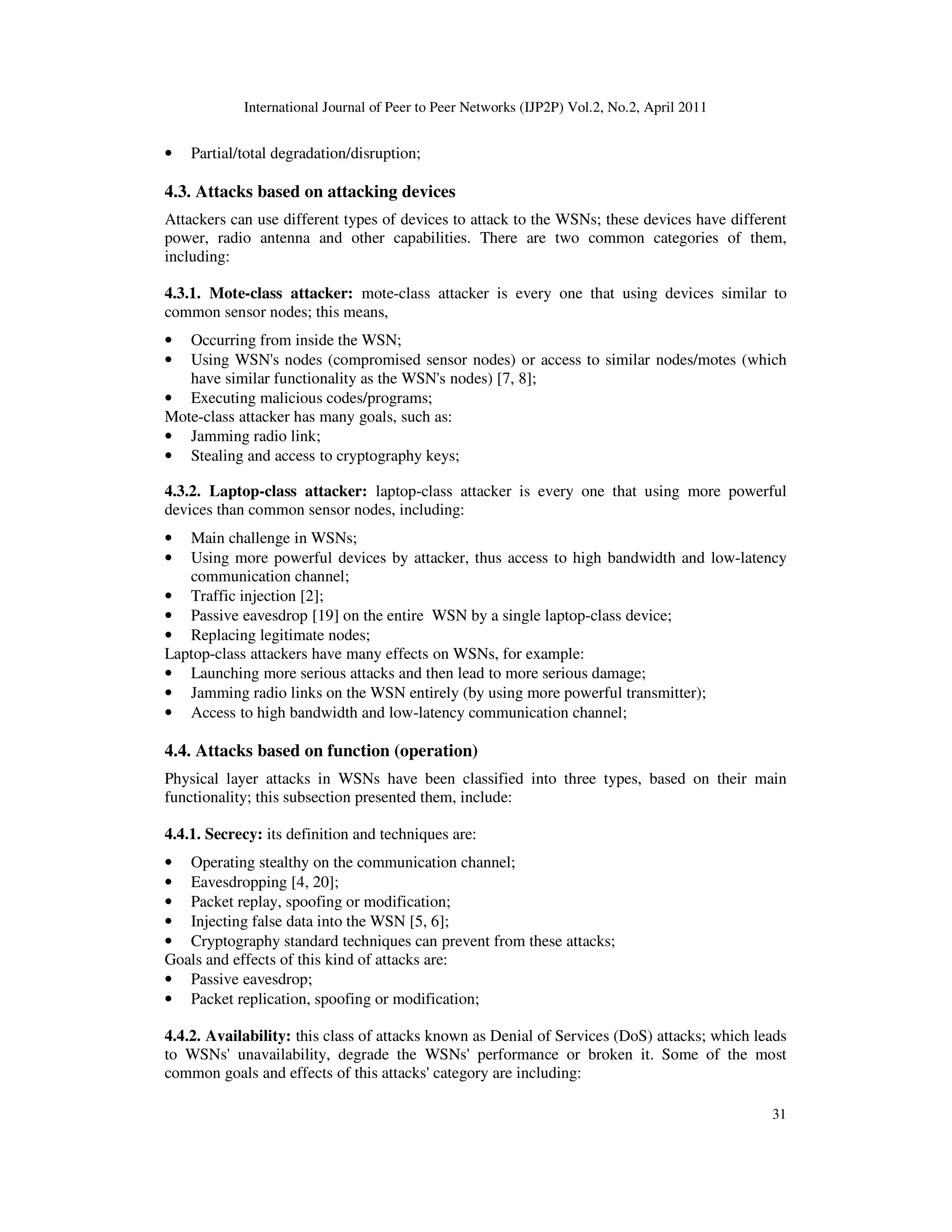 International Journal of Peer to Peer Networks (IJP2P) Vol.2, No.2, April 2011
31
• Partial/total degradation/disruption;
4.3. Attacks based on attacking devices
Attackers can use different types of devices to attack to the WSNs; these devices have different
power, radio antenna and other capabilities. There are two common categories of them,
including:
4.3.1. Mote-class attacker: mote-class attacker is every one that using devices similar to
common sensor nodes; this means,
• Occurring from inside the WSN;
• Using WSN's nodes (compromised sensor nodes) or access to similar nodes/motes (which
have similar functionality as the WSN's nodes) [7, 8];
• Executing malicious codes/programs;
Mote-class attacker has many goals, such as:
• Jamming radio link;
• Stealing and access to cryptography keys;
4.3.2. Laptop-class attacker: laptop-class attacker is every one that using more powerful
devices than common sensor nodes, including:
• Main challenge in WSNs;
• Using more powerful devices by attacker, thus access to high bandwidth and low-latency
communication channel;
• Traffic injection [2];
• Passive eavesdrop [19] on the entire WSN by a single laptop-class device;
• Replacing legitimate nodes;
Laptop-class attackers have many effects on WSNs, for example:
• Launching more serious attacks and then lead to more serious damage;
• Jamming radio links on the WSN entirely (by using more powerful transmitter);
• Access to high bandwidth and low-latency communication channel;
4.4. Attacks based on function (operation)
Physical layer attacks in WSNs have been classified into three types, based on their main
functionality; this subsection presented them, include:
4.4.1. Secrecy: its definition and techniques are:
• Operating stealthy on the communication channel;
• Eavesdropping [4, 20];
• Packet replay, spoofing or modification;
• Injecting false data into the WSN [5, 6];
• Cryptography standard techniques can prevent from these attacks;
Goals and effects of this kind of attacks are:
• Passive eavesdrop;
• Packet replication, spoofing or modification;
4.4.2. Availability: this class of attacks known as Denial of Services (DoS) attacks; which leads
to WSNs' unavailability, degrade the WSNs' performance or broken it. Some of the most
common goals and effects of this attacks' category are including:
 