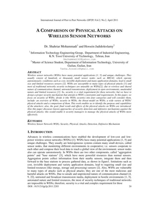 International Journal of Peer to Peer Networks (IJP2P) Vol.2, No.2, April 2011
DOI : 10.5121/ijp2p.2011.2203 24
A COMPARISON OF PHYSICAL ATTACKS ON
WIRELESS SENSOR NETWORKS
Dr. Shahriar Mohammadi1
and Hossein Jadidoleslamy2
1
Information Technology Engineering Group, Department of Industrial Engineering,
K.N. Tossi University of Technology, Tehran, Iran
Smohammadi40@yahoo.com
2
Master of Science Student, Department of Information Technology, University of
Guilan, Guilan, Iran
Tanha.hossein@gmail.com
ABSTRACT
Wireless sensor networks (WSNs) have many potential applications [1, 5] and unique challenges. They
usually consist of hundreds or thousands small sensor nodes such as MICA2, which operate
autonomously; conditions such as cost, invisible deployment and many application domains, lead to small
size and limited resources sensors [2]. WSNs are susceptible to many types of physical attacks [1] and
most of traditional networks security techniques are unusable on WSNs[2]; due to wireless and shared
nature of communication channel, untrusted transmissions, deployment in open environments, unattended
nature and limited resources [1]. So, security is a vital requirement for these networks; but we have to
design a proper security mechanism that attends to WSN's constraints and requirements. In this paper, we
focus on security of WSNs, divide it (the WSNs security) into four categories and will consider them,
include: an overview of WSNs, security in WSNs, the threat model on WSNs, a wide variety of WSNs'
physical attacks and a comparison of them. This work enables us to identify the purpose and capabilities
of the attackers; also, the goal, final result and effects of the physical attacks on WSNs are introduced.
Also this paper discusses known approaches of security detection and defensive mechanisms against the
physical attacks; this would enable it security managers to manage the physical attacks of WSNs more
effectively.
KEYWORDS
Wireless Sensor Network (WSN), Security, Physical, Attacks, Detection, Defensive Mechanism
1. INTRODUCTION
Advances in wireless communications have enabled the development of low-cost and low-
power wireless sensor networks (WSNs) [1]. WSNs have many potential applications [1, 5] and
unique challenges. They usually are heterogeneous systems contain many small devices, called
sensor nodes, that monitoring different environments in cooperative; i.e. sensors cooperate to
each other and compose their local data to reach a global view of the environment; sensor nodes
also can operate autonomously. In WSNs there are two other components, called "aggregation
points" and "base stations" [3], which have more powerful resources than normal sensors.
Aggregation points collect information from their nearby sensors, integrate them and then
forward to the base stations to process gathered data, as shown in figure1. limitations such as
cost, invisible deployment and variety application domains, lead to requiring small size and
limited resources (like energy, storage and processing) sensors [2]. Also, WSNs are vulnerable
to many types of attacks such as physical attacks; they are one of the most malicious and
harmful attacks on WSNs. Due to unsafe and unprotected nature of communication channel [4,
9, 22], untrusted and broadcast transmission media, deployment in hostile environments [1, 5],
automated nature and limited resources, the most of security techniques of traditional networks
are impossible in WSNs; therefore, security is a vital and complex requirement for these
 