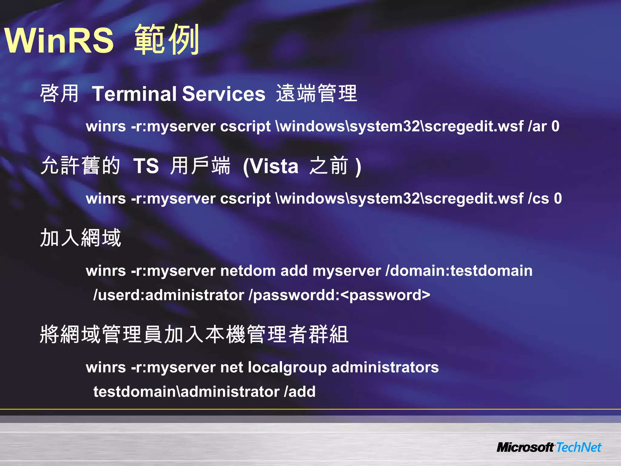 WinRS  範例 啓用  Terminal Services  遠端管理 winrs -r:myserver cscript \windows\system32\scregedit.wsf /ar 0 允許舊的  TS  用戶端  (Vista  之前 ) winrs -r:myserver cscript \windows\system32\scregedit.wsf /cs 0 加入網域 winrs -r:myserver netdom add myserver /domain:testdomain /userd:administrator /passwordd:<password> 將網域管理員加入本機管理者群組 winrs -r:myserver net localgroup administrators testdomain\administrator /add 