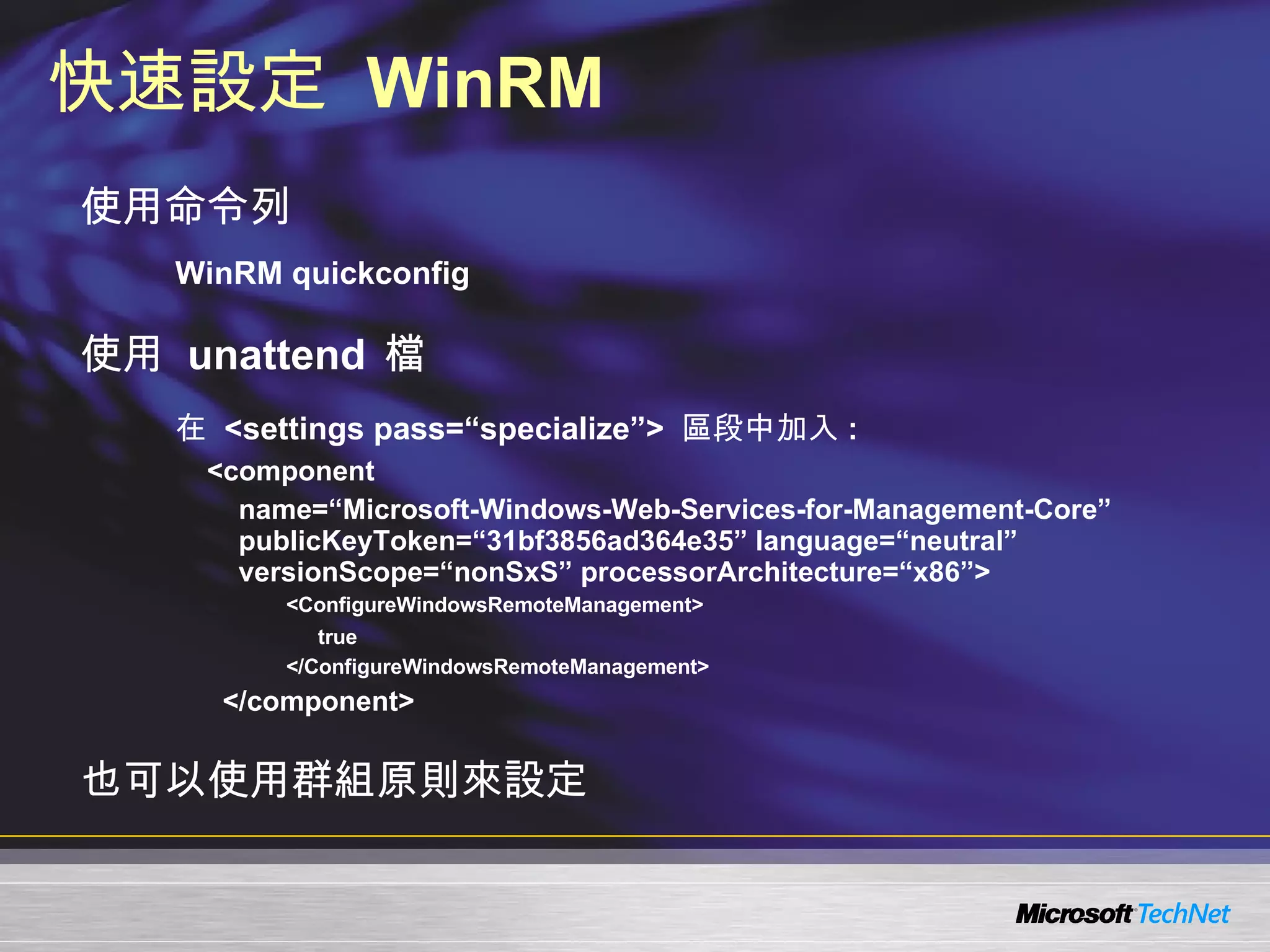 快速設定  WinRM 使用命令列 WinRM quickconfig 使用  unattend  檔 在  <settings pass=“specialize”>  區段中加入 : <component  name=“Microsoft-Windows-Web-Services-for-Management-Core” publicKeyToken=“31bf3856ad364e35” language=“neutral” versionScope=“nonSxS” processorArchitecture=“x86”>    <ConfigureWindowsRemoteManagement> true </ConfigureWindowsRemoteManagement>     </component> 也可以使用群組原則來設定 