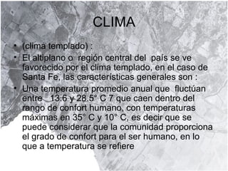 CLIMA (clima templado) :  El altiplano o  región central del  país se ve  favorecido por el clima templado, en el caso de Santa Fe, las características generales son :  Una temperatura promedio anual que  fluctúan entre  13.6 y 28.5° C 7 que caen dentro del rango de confort humano, con temperaturas máximas en 35° C y 10° C, es decir que se puede considerar que la comunidad proporciona el grado de confort para el ser humano, en lo que a temperatura se refiere  