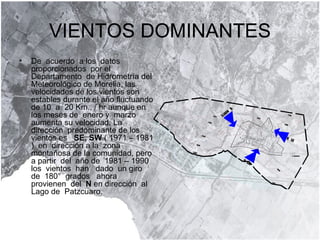 VIENTOS DOMINANTES De  acuerdo  a los  datos  proporcionados  por el Departamento  de Hidrometría del Meteorológico de Morelia, las velocidades de los vientos son estables durante el año fluctuando de 10  a  20 Km., / hr aunque en los meses de  enero y  marzo aumenta su velocidad. La  dirección  predominante de los vientos es  SE, SW  ( 1971 – 1981 )  en  dirección a la  zona  montañosa de la comunidad, pero  a partir  del  año de  1981 – 1990 los  vientos  han  dado  un giro  de  180°  grados  ahora  provienen  del  N  en dirección  al  Lago de  Patzcuaro.  