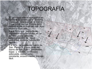 TOPOGRAFÍA El  principal relieve topográfico en Santa fe lo constituye el  Sistema  Volcánico  Transversal, la Sierra  Tigre  y los  cerros: Tzirate 2050 metros sobre el nivel del mar, Azul Hueco y Guayabo. 0 a 4.70 % que  presenta las siguientes características; es un terreno  plano, presenta estancamientos de  agua,  visibilidad  limitada, ventilación  media  5 a 10%  de pendiente, barrio de San  Pedro  II  y una parte del barrio de San Juan I, pendientes  bajas  y  medias, ventilación adecuada, asolamiento  constante, erosión media, drenaje  fácil. 