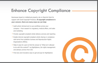 Enhance Copyright Compliance
Businesses based on intellectual property rely on Reprints Desk for
support with Good Copyright Practices. If copyright compliance is
your concern, there are many ways we can help:

» Audit article retrieval and re-use workﬂows across your
   company – from research to regulatory, medical affairs, and sales
   and marketing

» Provide copyright-compliant article delivery services and reporting
» Enable internal copyright-compliant article sharing in compliance
   with terms from publisher licenses and Reproduction Rights
   Organizations (RROs).

» Make it easy for users to find the answer to “What am I allowed
   to do with this content?” via RightSphere, the rights management
   and advisory service from CCC

» Find new and innovative ways to get and pay for RightSphere

                                                                        6
 