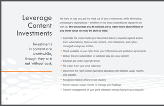 Leverage            We want to help you get the most out of your investments, while eliminating


        Content
                          unnecessary expenditures – whether or not those expenditures happen to be
                          with us. We encourage you to contact us to learn more about these or


    Investments           any other ways we may be able to help:


                          »»Automate the cross-checking of document delivery requests against access
                            from subscriptions, Open Access content, print collections, and rights-
           Investments      managed workgroup articles.
        in content are    »»Check available re-use rights from your CCC license and publisher agreements
           worthwhile,    »»Deliver links to subscription or publisher pay-per-view content
      though they are     »»Establish per order copyright limits
      not without cost.   »»Fill orders from your print collection
                          »»Determine the right content spending allocation with detailed usage reports
                            and statistcs

                          »»Recognize medical affairs re-use clauses
                          »»Review regular usage reports to manage your holdings
                          »»Transfer management of your print collection without losing it as a resource

7
 