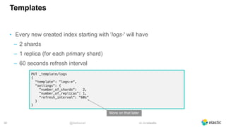 @dadoonet sli.do/elastic!36
Templates
• Every new created index starting with 'logs-' will have
‒ 2 shards
‒ 1 replica (for each primary shard)
‒ 60 seconds refresh interval
PUT _template/logs
{
"template": "logs-*",
"settings": {
"number_of_shards": 2,
"number_of_replicas": 1,
"refresh_interval": "60s"
}
}
More on that later
 