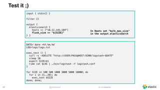 @dadoonet sli.do/elastic!50
Test it ;)
DATE=`date +%Y.%m.%d`
LOG=logs/logs.txt
exec_test () {
curl -s -XDELETE "http://USER:PASS@HOST:9200/logstash-$DATE"
sleep 10
export SIZE=$1
time cat $LOG | ./bin/logstash -f logstash.conf
}
for SIZE in 100 500 1000 3000 5000 10000; do
for i in {1..20}; do
exec_test $SIZE
done; done;
input { stdin{} }
filter {}
output {
elasticsearch {
hosts => ["10.12.145.189"]
flush_size => "${SIZE}"
} }
In Beats set "bulk_max_size"
in the output.elasticsearch
 