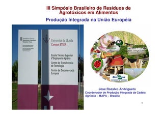 III Simpósio Brasileiro de Resíduos de
       Agrotóxicos em Alimentos
Produção Integrada na União Européia




                          Jose Rozalvo Andrigueto
                 Coordenador de Produção Integrada da Cadeia
                 Agrícola – MAPA – Brasília

                                                        1
 