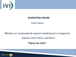 MARKETING ONLINE
Crear marca

IVI debe ser reconocido de manera inmediata por el imaginario
popular como marca asociada a
“fabrica de niños”

 